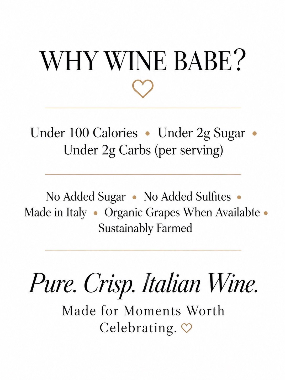 Why Wine Babe? Under 100 calories, under 2g sugar, and under 2g carbs per serving. No added sugar, no added sulfites, made in Italy, organic grapes when available, sustainably farmed. Pure. Crisp. Italian wine. Made for moments worth celebrating.